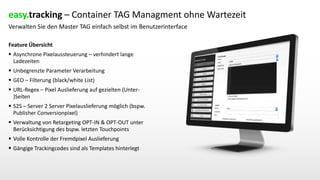 Verwalten Sie den Master TAG einfach selbst im Benutzerinterface
Feature Übersicht
 Asynchrone Pixelaussteuerung – verhindert lange
Ladezeiten
 Unbegrenzte Parameter Verarbeitung
 GEO – Filterung (black/white List)
 URL-Regex – Pixel Auslieferung auf gezielten (Unter-
)Seiten
 S2S – Server 2 Server Pixelauslieferung möglich (bspw.
Publisher Conversionpixel)
 Verwaltung von Retargeting OPT-IN & OPT-OUT unter
Berücksichtigung des bspw. letzten Touchpoints
 Volle Kontrolle der Fremdpixel Auslieferung
 Gängige Trackingcodes sind als Templates hinterlegt
easy.tracking – Container TAG Managment ohne Wartezeit
 