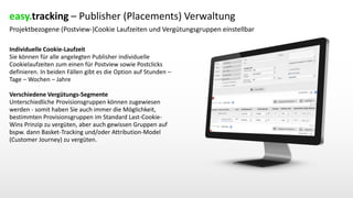 Projektbezogene (Postview-)Cookie Laufzeiten und Vergütungsgruppen einstellbar
Individuelle Cookie-Laufzeit
Sie können für alle angelegten Publisher individuelle
Cookielaufzeiten zum einen für Postview sowie Postclicks
definieren. In beiden Fällen gibt es die Option auf Stunden –
Tage – Wochen – Jahre
Verschiedene Vergütungs-Segmente
Unterschiedliche Provisionsgruppen können zugewiesen
werden - somit haben Sie auch immer die Möglichkeit,
bestimmten Provisionsgruppen im Standard Last-Cookie-
Wins Prinzip zu vergüten, aber auch gewissen Gruppen auf
bspw. dann Basket-Tracking und/oder Attribution-Model
(Customer Journey) zu vergüten.
easy.tracking – Publisher (Placements) Verwaltung
 