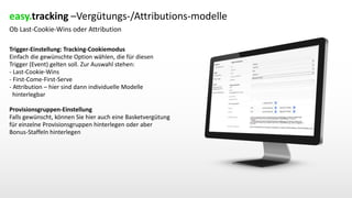Ob Last-Cookie-Wins oder Attribution
Trigger-Einstellung: Tracking-Cookiemodus
Einfach die gewünschte Option wählen, die für diesen
Trigger (Event) gelten soll. Zur Auswahl stehen:
- Last-Cookie-Wins
- First-Come-First-Serve
- Attribution – hier sind dann individuelle Modelle
hinterlegbar
Provisionsgruppen-Einstellung
Falls gewünscht, können Sie hier auch eine Basketvergütung
für einzelne Provisionsgruppen hinterlegen oder aber
Bonus-Staffeln hinterlegen
easy.tracking –Vergütungs-/Attributions-modelle
 