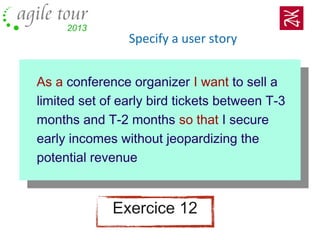 Specify a user story
As a conference organizer I want to sell a
limited set of early bird tickets between T-3
months and T-2 months so that I secure
early incomes without jeopardizing the
potential revenue
Exercice 12
 