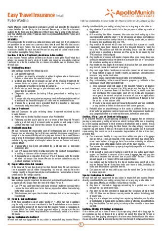 Easy Travel Insurance Retail
Policy Wording                                                                        10th Floor, Building No. 10, Tower B, DLF City Phase II, DLF Cyber City, Gurgaon-122002

Apollo Munich Health Insurance Company Limited will provide the insurance                 directly or indirectly for, caused by, arising from or in any way attributable to:
cover detailed in the Policy to the Insured Person up to the Sum Insured                  	 a)	 Any absence from India which is for the purpose of obtaining medical
subject to the terms and conditions of this Policy, Your payment of premium,                       treatment.
and Your statements in the Proposal, which is incorporated into the Policy and            	 b)	 A Pre-existing Condition. However, this exclusion shall not apply to the
is the basis of it.                                                                                cover provided under Section 1 1) for life saving unforeseen emergency
BENEFITS                                                                                           measures or measures solely directed at relieving acute pain, subject to
We will provide the Benefits as detailed below and shown in the Schedule to                        the same being authorised by Our TPA.
be operative for an event or occurrence described in such Benefits that occurs            	 c)	 Any medical treatment which was not medically necessary or could
during the Policy Period. The Sum Insured for each Section represents Our                          reasonably have been delayed until the Insured Person’s return to
maximum liability for each Insured Person for any and all claims made under                        India. Our TPA will consult with the attending Doctor and Our medical
that Section during the Policy Period.                                                             practitioner in reaching a decision and You agree to be bound by Our
Section. 1 Medical Treatment, Assistance & Evacuation                                              TPA’s decision in this regard.
If any Insured Person suffers an Illness or Accident during the Risk Period that          	 d)	 Any treatment of cancer, orthopedic, degenerative or oncology diseases,
alters the Insured Person’s state of health and requires immediate medical                         unless immediate medical treatment was required in order to maintain
treatment in order to maintain life or relieve immediate pain or distress, then                    life or relieve acute pain or distress.
We will pay:                                                                              	 e)	 Any treatment relating to the removal of physical flaws or anomalies or
1)	 Medical Treatment                                                                              any form of cosmetic treatment or surgery.
	 Medical Expenses for the following only:                                                	 f)	 Any costs or periods of residence incurred in connection with rest cures
	 a)	 Out patient treatment.                                                                       or recuperation at spas or health resorts, sanatorium, convalescence
	 b)	 In patient treatment in a Hospital at either the place where the Insured                     homes or any similar institution.
         Person is situated or the nearest Hospital.                                      	 g)	 Any costs in any way related to psychiatric or mental disorders.
	 c)	 Medical aids that are necessary as part of the medical treatment for                	 h)	 Any costs relating to the Insured Person’s pregnancy, childbirth or the
         broken limbs or injuries (such as plaster casts and bandages) and                         consequences of either provided that:
         walking aids prescribed in writing by a Doctor.                                  		 i)	 This exclusion shall not apply if the Insured Person’s pregnancy
	 d)	 Radiotherapy, heat therapy or phototherapy and other such treatment                              had not advanced beyond the 30th week and her Age is 38 or
         prescribed by a Doctor.                                                                       less at the commencement of the Risk Period, in which case We
	 e)	 Diagnostic procedures (including X-Ray) prescribed in writing by a                               will reimburse the reasonable cost of the medically necessary
         Doctor.                                                                                       emergency treatment required because of acute complications
	 f)	 Transportation by recognised emergency services for immediate medical                            during the course of her pregnancy to directly avert danger to her
         attention at the nearest Hospital or to the nearest available Doctor.                         life or that of the unborn child.
	 g)	 Transfer to a special clinic provided that the transfer is medically                		 ii)	 We will not make any payment towards the cost of abortion, childbirth
         necessary and prescribed by a Doctor.                                                         or any postnatal illness or disease or their consequences.
2)	 Dental Treatment                                                                      	 i)	 Rehabilitation or physiotherapy or the costs of artificial limbs or any
	 Medical Expenses for pain relieving dental treatment received by the                             other external appliance and/or device used for diagnosis or treatment;
     Insured Person:                                                                               any congenital internal or external diseases, defects or anomalies.
	 a)	 At the nearest dental facility because of an Accident or                            Section. 2 Total Loss of Checked-in Baggage
	 b)	 Following sudden acute pain to one or more of the Insured Person’s                  If an Insured Person’s accompanying checked-in baggage for an overseas
         natural teeth but only if received under anaesthesia and subject to the          journey is permanently lost by a Carrier on which the Insured Person is travelling
         Dental Treatment sub limit of this Section 1 Sum Insured.                        as a fare paying passenger to that overseas destination and to whom it was
                                                                                          entrusted against a receipt during the Risk Period, then We will pay the amount
3)	 Medical Evacuation                                                                    required to purchase new items of the same kind and quality less the amount
	 We will reimburse the reasonable cost of the transportation of the Insured              representing the condition and reasonable depreciation of the articles lost,
     Person (and an attending Doctor if We are satisfied this is necessary) from a        provided that:
     Hospital to the nearest facility which is prepared to admit the Insured Person       	 a)	 Our maximum liability for any one item within one piece of baggage
     and provide the necessary medical services if such medical services cannot                    will be 10% of the Sum Insured. If the Insured Person has checked in
     satisfactorily be provided at a Hospital where the Insured Person is situated,                more than one item of baggage, then Our maximum liability for all items
     provided that:                                                                                within one piece of baggage will be 50% of the Sum Insured.
	 a)	 Transportation has been prescribed by a Doctor and is medically                     	 b)	 The Insured Person obtains a property irregularity report from the Carrier
         necessary, and                                                                            confirming the loss.
	 b)	 Our TPA has agreed to the reimbursement of the costs of transportation              	 c)	 If We accept a claim under Section 3 and there is a subsequent claim
         in writing in advance of the transportation, and                                          under this Section in respect of the same baggage, We will pay the
	 c)	 If transportation is required, then Our TPA will discuss with the Doctor                     difference between the amount due or paid under Section 3 and the
         whether to transport the Insured Person to a more suitable country for                    amount payable in respect of the subsequent claim.
         medical treatment or to India.                                                   	 d)	 Our liability will be limited to the travel destinations specified in the
4)	 Repatriation of mortal remains                                                                 Insured Person’s travel ticket from India and return to India, including all
	 If the Insured Person dies during the Risk Period, then We will reimburse                        halts and destinations specified therein.
     the reasonable cost of either transporting his mortal remains from the               	 e)	 Our payment will be reduced by any sum for which the Carrier is liable
     foreign country to his permanent place of residence or a cremation or burial                  to make payment.
     ceremony in the foreign country.                                                     Special Exclusions to Section 2
5)	 Balance Period of Policy + 30 days                                                    We will not make any payment for any claim in respect of any Insured Person
	 Medical Expenses for inpatient treatment at an Indian Hospital taken within             directly or indirectly for, caused by, arising from or in any way attributable to:
     a maximum of 30 days from the end of the Risk Period if:                             	 a)	 Valuables, Money, any kinds of securities or tickets.
	 a)	 Our TPA has confirmed that continued medical treatment is required to               	 b)	 Any loss of checked-in baggage amounting to a partial loss or not
         restore the Insured Person to his former physical condition immediately                   amounting to a permanent loss.
         before the claim, and                                                            	 c)	 Any item within the checked-in baggage that is valued at more than
	 b)	 This is consequent upon the Accident or Illness that occurred during the                     US$100 if the Insured Person cannot provide Us with satisfactory proof
         Risk Period.                                                                              of ownership.
6)	 Hospital Daily Allowance                                                              	 d)	 Any actual or alleged loss arising from any delay, detention, confiscation
	 If We have accepted a claim under Section 1 1), then We will in addition                         or distribution of baggage by customs, police or other public authorities.
     pay the daily cash amount mentioned in the Schedule for each continuous              	 e)	 Any item that the Carrier’s policy or rule specifies should not have been
     and completed period of 24 hours that the Insured Person is Hospitalised,                     carried.
     provided that Our liability to make payment will only commence after the             Section. 3 Delay of Checked-in Baggage
     Insured Person has been Hospitalised for a continuous period of more than            If the delivery of an Insured Person’s accompanying checked-in baggage for
     48 hours.                                                                            an overseas journey is delayed by a Carrier on which the Insured Person is
Special Exclusions to Section 1                                                           travelling as a fare paying passenger to that overseas destination and to whom
We will not make any payment for any claim in respect of any Insured Person               it was entrusted against a receipt during the Risk Period, then We will reimburse

                                                                                      1
 