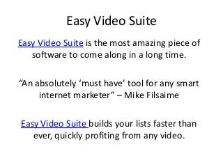 Easy Video Suite
Easy Video Suite is the most amazing piece of
   software to come along in a long time.

“An absolutely ‘must have’ tool for any smart
     internet marketer” – Mike Filsaime

Easy Video Suite builds your lists faster than
   ever, quickly profiting from any video.
 