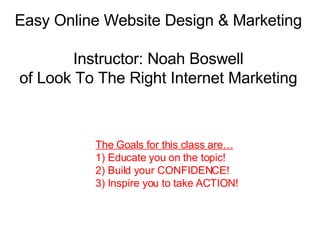 Easy Online Website Design & Marketing Instructor: Noah Boswell of Look To The Right Internet Marketing The Goals for this class are… 1) Educate you on the topic!  2) Build your CONFIDENCE! 3) Inspire you to take ACTION! 