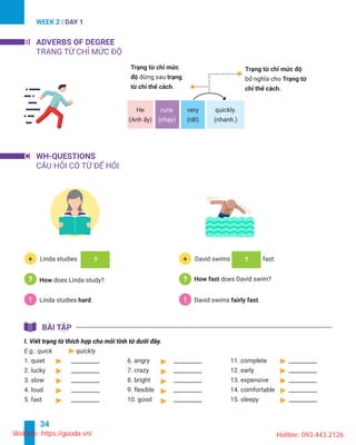 34
WEEK 2 | DAY 1
B ADVERBS OF DEGREE
He runs
.
C
! .!
+ +Linda studies .
does Linda study?
Linda studies .
3. slow __________
4. loud __________
5. fast __________
6. angry __________
7. crazy __________
8. bright __________
9. flexible __________
Website: https://gooda.vn/ Hotline: 093.443.2126
 