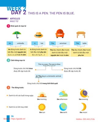36
WEEK 2
DAY 2
A ARTICLES
1
An umbrella A hat
A
2
This is a pen. The pen is blue.
dog is a domestic animal.
morning afternoon
sun earth moon
The armchair The table
/ði:/ / /
3
Website: https://gooda.vn/ Hotline: 093.443.2126
 