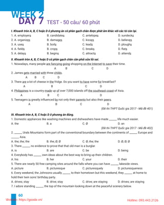 60
TEST -
WEEK 2
DAY 7
s B. candidates s s
es B. damages es es
3. A. uses B. boils s D. ploughs
s B. crops s D. flats
5. A. delays B. begins s D. attends
are fancying going shopping on the Internet their time.
gets married with three childs.
3. There are a lot of cheese in the fridge. Do you want some for
4. Philippines is a country made up of the southeast coast of Asia.
5. Teenagers is greatly influenced by not only their parents but also their peers.
______ Asia.
Website: https://gooda.vn/ Hotline: 093.443.2126
 