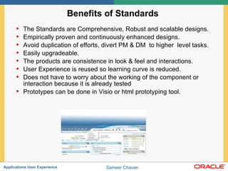 Benefits of Standards  The Standards are Comprehensive, Robust and scalable designs. Empirically proven and continuously enhanced designs. Avoid duplication of efforts, divert PM & DM  to higher  level tasks. Easily upgradeable.  The products are consistence in look & feel and interactions.  User Experience is reused so learning curve is reduced. Does not have to worry about the working of the component or interaction because it is already tested  Prototypes can be done in Visio or html prototyping tool.   