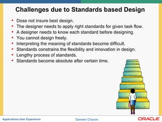 Challenges due to Standards based Design  Dose not insure best design.  The designer needs to apply right standards for given task flow.  A designer needs to know each standard before designing. You cannot design freely.  Interpreting the meaning of standards become difficult. Standards constrains the flexibility and innovation in design. Lengthy process of standards. Standards become absolute after certain time. 