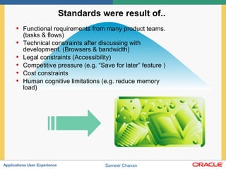 Standards were result of..  Functional requirements from many product teams. (tasks & flows) Technical constraints after discussing with development. (Browsers & bandwidth) Legal constraints (Accessibility) Competitive pressure (e.g. “Save for later” feature ) Cost constraints Human cognitive limitations (e.g. reduce memory load)  