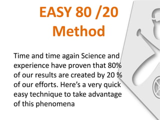 EASY 80 /20
          Method
Time and time again Science and
experience have proven that 80%
of our results are created by 20 %
of our efforts. Here’s a very quick
easy technique to take advantage
of this phenomena
 
