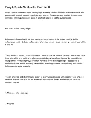 Easy 8 Bunch Ab Muscles Exercise S
When a person first talked about the language "8 load up stomach muscles " in my experience , my
partner and i honestly thought these folks were insane. rEceiving six pack abs is a bit more when
compared with my partner and i opted in for ; the 8 load up is just flat out senseless.




But i can't believe so any longer...




I discovered afterwards which 8 load up stomach muscles tend to be indeed possible. A little
willpower , a healthy diet , as well as plenty of physical exercise could possibly get an individual which
8 load up.




Today, i will concentrate on which final point : physical exercise. With all the brand new technological
innovation which are retaining us all preoccupied today , physical exercise may be pressed lower
your pastimes record simply by a few of an individual. If you think regarding it , it does need a
considerable time as well as vitality. nEvertheless retaining your skills for the winning prize merely
helps make the quest so useful.




There's simply no far better time and energy to begin when compared with present. These kind of 4
stomach muscles work outs are the most basic workouts that can be done to acquire 8 load up
stomach muscles :




1. Measured take a seat Ups




2. Bicycles
 