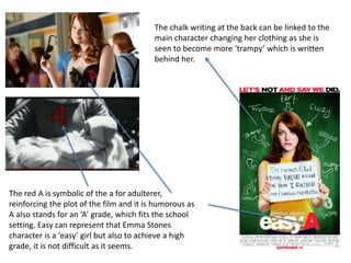 The red A is symbolic of the a for adulterer,
reinforcing the plot of the film and it is humorous as
A also stands for an ‘A’ grade, which fits the school
setting. Easy can represent that Emma Stones
character is a ‘easy’ girl but also to achieve a high
grade, it is not difficult as it seems.
The chalk writing at the back can be linked to the
main character changing her clothing as she is
seen to become more ‘trampy’ which is written
behind her.
 