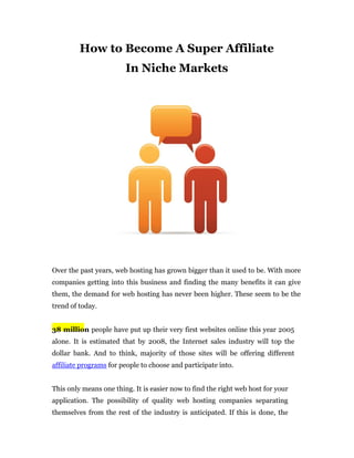 How to Become A Super Affiliate
                        In Niche Markets




Over the past years, web hosting has grown bigger than it used to be. With more
companies getting into this business and finding the many benefits it can give
them, the demand for web hosting has never been higher. These seem to be the
trend of today.


38 million people have put up their very first websites online this year 2005
alone. It is estimated that by 2008, the Internet sales industry will top the
dollar bank. And to think, majority of those sites will be offering different
affiliate programs for people to choose and participate into.


This only means one thing. It is easier now to find the right web host for your
application. The possibility of quality web hosting companies separating
themselves from the rest of the industry is anticipated. If this is done, the
 