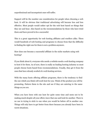 unprofessional and incompetent ones will suffer.


Support will be the number one consideration for people when choosing a web
host. It will be obvious that traditional advertising will become less and less
effective. Most people would rather opt for the web host based on things that
they see and hear. Also based on the recommendations by those who have tried
them and have proved to be a successful.


This is a great opportunity for web hosting affiliates and resellers alike. There
would hundreds of web hosting and programs to choose from that the difficulty
in finding the right one for them is not a problem anymore.


How does one become a successful affiliate in the niche markets using web
hosting?


If you think about it, everyone who needs a website needs a web hosting company
to host it for them. As of now, there is really no leading hosting industry so most
people choose hosts based from recommendations. Usually, they get it from the
ones that have already availed of a web hosting services.


With the many hosts offering affiliate programs, there is the tendency to find
the one which you think will work best for you. Think of the product you will be
promoting. Pattern them to the site and see if they are catering to the same
things as you are.


When you have been with one host for quite some time and seem not to be
making much despite all your effort, leave that one and look for another. There is
no use in trying to stick to one when you would be before off in another one.
Things will only have to get better from there because you already have been in
worst situations.
 