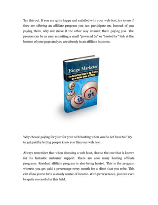 Try this out. If you are quite happy and satisfied with your web host, try to see if
they are offering an affiliate program you can participate on. Instead of you
paying them, why not make it the other way around; them paying you. The
process can be as easy as putting a small “powered by” or “hosted by” link at the
bottom of your page and you are already in an affiliate business.




Why choose paying for your for your web hosting when you do not have to? Try
to get paid by letting people know you like your web host.


Always remember that when choosing a web host, choose the one that is known
for its fantastic customer support. There are also many hosting affiliate
programs. Residual affiliate program is also being hosted. This is the program
wherein you get paid a percentage every month for a client that you refer. This
can allow you to have a steady source of income. With perseverance, you can even
be quite successful in this field.
 