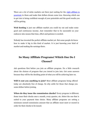There are a lot of niche markets out there just waiting for the right affiliate to
penetrate to them and make that dollars dream come true. Knowing which one
to get into is being confident enough of your potentials and the good results you
will be getting.


Web hosting is just one affiliate market you could try out and make some
good and continuous income. Just remember that to be successful on your
endeavor also means that time, effort and patience is needed.


Nobody has invented the perfect affiliate market yet. But some people do know
how to make it big in this kind of market. It is just knowing your kind of
market and making the earnings there.




      So Many Affiliate Programs! Which One Do I
                                   Choose?

Ask questions first before you join an affiliate program. Do a little research
about the choices of program that you intend to join into. Get some answers
because they will be the deciding point of what you will be achieving later on.


Will it cost you anything to join? Most affiliate programs being offered
today are absolutely free of charge. So why settle for those that charge you
some dollars before joining.


When do they issue the commission checks? Every program is different.
Some issue their checks once a month, every quarter, etc. Select the one that is
suited to your payment time choice. Many affiliate programs are setting a
minimum earned commission amount that an affiliate must meet or exceed in
order for their checks to be issued.
 