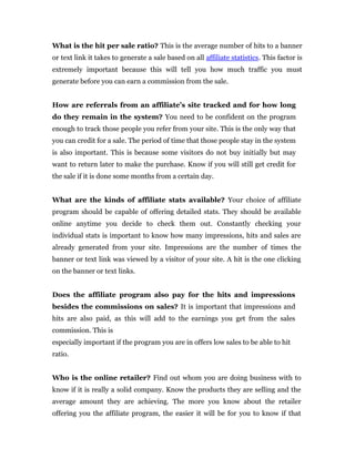 What is the hit per sale ratio? This is the average number of hits to a banner
or text link it takes to generate a sale based on all affiliate statistics. This factor is
extremely important because this will tell you how much traffic you must
generate before you can earn a commission from the sale.


How are referrals from an affiliate’s site tracked and for how long
do they remain in the system? You need to be confident on the program
enough to track those people you refer from your site. This is the only way that
you can credit for a sale. The period of time that those people stay in the system
is also important. This is because some visitors do not buy initially but may
want to return later to make the purchase. Know if you will still get credit for
the sale if it is done some months from a certain day.


What are the kinds of affiliate stats available? Your choice of affiliate
program should be capable of offering detailed stats. They should be available
online anytime you decide to check them out. Constantly checking your
individual stats is important to know how many impressions, hits and sales are
already generated from your site. Impressions are the number of times the
banner or text link was viewed by a visitor of your site. A hit is the one clicking
on the banner or text links.


Does the affiliate program also pay for the hits and impressions
besides the commissions on sales? It is important that impressions and
hits are also paid, as this will add to the earnings you get from the sales
commission. This is
especially important if the program you are in offers low sales to be able to hit
ratio.


Who is the online retailer? Find out whom you are doing business with to
know if it is really a solid company. Know the products they are selling and the
average amount they are achieving. The more you know about the retailer
offering you the affiliate program, the easier it will be for you to know if that
 