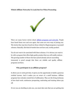 Which Affiliate Networks To Look Out For When Promoting




There are many horror stories about affiliate programs and networks. People
have heard them over and over again, that some are even wary of joining one.
The stories they may have heard are those related to illegal programs or pyramid
schemes. Basically, this kind of market does not have real, worthy product.


You do not want to be associated with these schemes. It is obvious you want to
be with a program that offers high quality product that you will readily endorse.
The growing number of those who have joined already and are succeeding
immensely is proof enough that there are reliable and quality affiliate
programs out there.


        Why participate in an affiliate program?


It allows you to work part-time. It gives you the opportunity to build a generous
residual income. And it makes you an owner of a small business. Affiliate
programs have already created lots of millionaires. They are the living testimony
of how hard work; continuous prospecting, motivating and training others pay
off.


If ever you are deciding to join one, you must take note that you are getting into
 