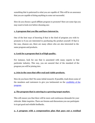 something that is patterned to what you are capable of. This will be an assurance
that you are capable of doing anything to come out successful.


How do you choose a good affiliate program to promote? Here are some tips you
may want to look over before choosing one:


1. A program that you like and have interest in.


One of the best ways of knowing if that is the kind of program you wish to
promote is if you are interested in purchasing the product yourself. If that is
the case, chances are, there are many others who are also interested in the
same program and products.


2. Look for a program that is of high quality.


For instance, look for one that is associated with many experts in that
particular industry. This way, you are assured that of the standard of the
program you will be joining into.


3. Join in the ones that offer real and viable products.


How do you know this? Do some initial research. If possible, track down some of
the members and customers to give you testimonial on the credibility of the
program.


4. The program that is catering to a growing target market.


This will ensure you that there will be more and continuous demands for your
referrals. Make inquiries. There are forums and discussions you can participate
in to get good and reliable feedbacks.


5. A program with a compensation plan that pays out a residual
 