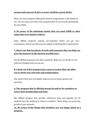 income and a payout of 40% or more would be a great choice.


There are some programs offering this kind of compensation. Look closely for
one. Do not waste your time with programs that do not reward substantially
for your efforts.


6. Be aware of the minimum quotas that you must fulfill or sales
target that is too hard to achieve.


Some affiliate programs imposes pre-requisites before you get your
commissions. Just be sure that you are capable of attaining their requirements.


7. Select one that has plenty of tools and resources that can help you
grow the business in the shortest possible time.


Not all affiliate programs have these capacities. Make use you decide on one
with lots of helpful tools you can use.


8. Check out if the program has a proven system that can allow
you to check your networks and compensation.


Also check if they have it available online for you to check anytime and
anywhere.


9. The program that is offering strong incentives for members to
renew their membership each time.


The affiliate program that provides continuous help and upgrades for its
products have the tendency to retain its members. These things can assure the
growth of your networks.
10. Be aware of the things that members are not happy about in a
program.
 