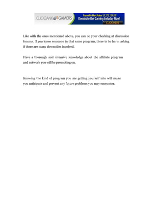 Like with the ones mentioned above, you can do your checking at discussion
forums. If you know someone in that same program, there is ho harm asking
if there are many downsides involved.


Have a thorough and intensive knowledge about the affiliate program
and network you will be promoting on.




Knowing the kind of program you are getting yourself into will make
you anticipate and prevent any future problems you may encounter.
 