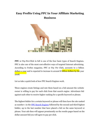 Easy Profits Using PPC In Your Affiliate Marketing
                                  Business




PPC or Pay-Per-Click in full is one of the four basic types of Search Engines.
PPC is also one of the most cost-effective ways of targeted Internet advertising.
According to Forbes magazine, PPC or Pay Per Click, accounts to 2 billion
dollars a year and is expected to increase to around 8 billion dollars by the year
2008.


Let us take a quick look at how PPC Search Engines work.


These engines create listings and rate them based on a bid amount the website
owner is willing to pay for each click from that search engine. Advertisers bid
against each other to receive higher ranking for a specific keyword or phrase.


The highest bidder for a certain keyword or phrase will then have the site ranked
as number 1 in the PPC Search Engines followed by the second and third highest
bidder, up to the last number that have placed a bid on the same keyword or
phrase. Your ads then will appear prominently on the results pages based on the
dollar amount bid you will agree to pay per click.
 