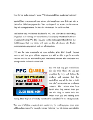 How do you make money by using PPC into your affiliate marketing business?


Most affiliate programs only pay when a sale is made or a lead delivered after a
visitor has clickthrough your site. Your earnings will not always be the same as
they will be dependent on the web site content and the traffic market.


The reason why you should incorporate PPC into your affiliate marketing
program is that earnings are easier to make than in any other kind of affiliate
program not using PPC. This way, you will be making profit based from the
clickthroughs that your visitor will make on the advertiser’s site. Unlike
some programs, you are not paid per sale or action.


PPC can be very resourceful of your website. With PPC Search Engines
incorporated into your affiliate program, you will be able to profit from the
visitor’s who are not interested in your products or services. The same ones who
leave your site and never comes back.


                                             You will not only get commissions
                                             not only from those who are just
                                             searching the web and finding the
                                             products and services that they
                                             wanted but you will be able to build
                                             your site’s recognition as a valuable
                                             resource. The visitors who have
                                             found what they needed from you
                                             site are likely to come back and
                                             review what you are offering more
closely. Then they will eventually come back to search the web for other products.


This kind of affiliate program is also an easy way for you to generate some more
additional revenues. For example, when a visitor on your site does a search in the
 