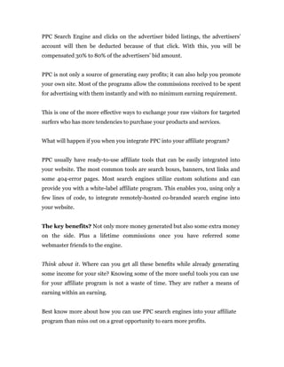PPC Search Engine and clicks on the advertiser bided listings, the advertisers’
account will then be deducted because of that click. With this, you will be
compensated 30% to 80% of the advertisers’ bid amount.


PPC is not only a source of generating easy profits; it can also help you promote
your own site. Most of the programs allow the commissions received to be spent
for advertising with them instantly and with no minimum earning requirement.


This is one of the more effective ways to exchange your raw visitors for targeted
surfers who has more tendencies to purchase your products and services.


What will happen if you when you integrate PPC into your affiliate program?


PPC usually have ready-to-use affiliate tools that can be easily integrated into
your website. The most common tools are search boxes, banners, text links and
some 404-error pages. Most search engines utilize custom solutions and can
provide you with a white-label affiliate program. This enables you, using only a
few lines of code, to integrate remotely-hosted co-branded search engine into
your website.


The key benefits? Not only more money generated but also some extra money
on the side. Plus a lifetime commissions once you have referred some
webmaster friends to the engine.


Think about it. Where can you get all these benefits while already generating
some income for your site? Knowing some of the more useful tools you can use
for your affiliate program is not a waste of time. They are rather a means of
earning within an earning.


Best know more about how you can use PPC search engines into your affiliate
program than miss out on a great opportunity to earn more profits.
 
