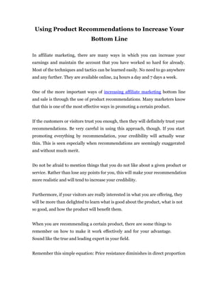 Using Product Recommendations to Increase Your
                                Bottom Line

In affiliate marketing, there are many ways in which you can increase your
earnings and maintain the account that you have worked so hard for already.
Most of the techniques and tactics can be learned easily. No need to go anywhere
and any further. They are available online, 24 hours a day and 7 days a week.


One of the more important ways of increasing affiliate marketing bottom line
and sale is through the use of product recommendations. Many marketers know
that this is one of the most effective ways in promoting a certain product.


If the customers or visitors trust you enough, then they will definitely trust your
recommendations. Be very careful in using this approach, though. If you start
promoting everything by recommendation, your credibility will actually wear
thin. This is seen especially when recommendations are seemingly exaggerated
and without much merit.


Do not be afraid to mention things that you do not like about a given product or
service. Rather than lose any points for you, this will make your recommendation
more realistic and will tend to increase your credibility.


Furthermore, if your visitors are really interested in what you are offering, they
will be more than delighted to learn what is good about the product, what is not
so good, and how the product will benefit them.


When you are recommending a certain product, there are some things to
remember on how to make it work effectively and for your advantage.
Sound like the true and leading expert in your field.


Remember this simple equation: Price resistance diminishes in direct proportion
 