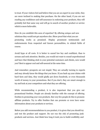 to trust. If your visitors feel and believe that you are an expert in your niche, they
are more inclined to making that purchase. On the other hand, if you are not
exuding any confidence and self-assurance in endorsing your products, they will
probably feel that same way and will go in search of another product or service
which is more believable.


How do you establish this aura of expertise? By offering unique and new
solutions they would not get anywhere else. Show proof that what you are
promoting     works    as   promised.    Display    prominent     testimonials    and
endorsements from respected and known personalities, in related fields of
course.


Avoid hype at all costs. It is better to sound low key and confident, than to
scream and seek attention. Besides, you would not want to sound unprofessional
and have that thinking stick to your potential customers and clients, now would
you? Best to appear cool and self-assured at the same time.


And remember; prospects are not stupid. They are actually turning to experts
and may already know the things that you know. If you back up your claims with
hard facts and data, they would gladly put down hundreds, or even thousands
worth of money to your promotions. But if you don’t, they are smart enough to
try and look at your competitors and what they are offering.


While recommending a product, it is also important that you give out
promotional freebies. People are already familiar with the concept of offering
freebies to promoting your won products. But very few people do this to promote
affiliate products. Try to offer freebies that can promote or even have some
information about your products or services.


Before you add recommendations to you product, it is given that you should try
and test the product and support. Do not run the risk of promoting junk
products and services. Just think how long it took you to build credibility and
 