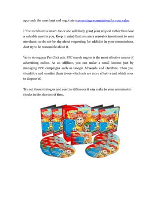 approach the merchant and negotiate a percentage commission for your sales.


If the merchant is smart, he or she will likely grant your request rather than lose
a valuable asset in you. Keep in mind that you are a zero-risk investment to your
merchant; so do not be shy about requesting for addition in your commissions.
Just try to be reasonable about it.


Write strong pay Per Click ads. PPC search engine is the most effective means of
advertising online. As an affiliate, you can make a small income just by
managing PPC campaigns such as Google AdWords and Overture. Then you
should try and monitor them to see which ads are more effective and which ones
to dispose of.


Try out these strategies and see the difference it can make to your commission
checks in the shortest of time.
 