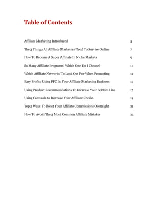 Table of Contents


Affiliate Marketing Introduced                                5

The 3 Things All Affiliate Marketers Need To Survive Online   7

How To Become A Super Affiliate In Niche Markets              9

So Many Affiliate Programs! Which One Do I Choose?            11

Which Affiliate Networks To Look Out For When Promoting       12

Easy Profits Using PPC In Your Affiliate Marketing Business   15

Using Product Recommendations To Increase Your Bottom Line    17

Using Camtasia to Increase Your Affiliate Checks              19

Top 3 Ways To Boost Your Affiliate Commissions Overnight      21

How To Avoid The 3 Most Common Affiliate Mistakes             23
 