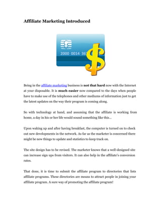 Affiliate Marketing Introduced




Being in the affiliate marketing business is not that hard now with the Internet
at your disposable. It is much easier now compared to the days when people
have to make use of the telephones and other mediums of information just to get
the latest updates on the way their program is coming along.


So with technology at hand, and assuming that the affiliate is working from
home, a day in his or her life would sound something like this…


Upon waking up and after having breakfast, the computer is turned on to check
out new developments in the network. As far as the marketer is concerned there
might be new things to update and statistics to keep track on.


The site design has to be revised. The marketer knows that a well-designed site
can increase sign ups from visitors. It can also help in the affiliate’s conversion
rates.


That done, it is time to submit the affiliate program to directories that lists
affiliate programs. These directories are means to attract people in joining your
affiliate program. A sure way of promoting the affiliate program!
 