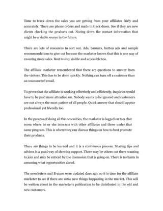 Time to track down the sales you are getting from your affiliates fairly and
accurately. There are phone orders and mails to track down. See if they are new
clients checking the products out. Noting down the contact information that
might be a viable source in the future.


There are lots of resources to sort out. Ads, banners, button ads and sample
recommendations to give out because the marketer knows that this is one way of
ensuring more sales. Best to stay visible and accessible too.


The affiliate marketer remembered that there are questions to answer from
the visitors. This has to be done quickly. Nothing can turn off a customer than
an unanswered email.


To prove that the affiliate is working effectively and efficiently, inquiries would
have to be paid more attention on. Nobody wants to be ignored and customers
are not always the most patient of all people. Quick answer that should appear
professional yet friendly too.


In the process of doing all the necessities, the marketer is logged on to a chat
room where he or she interacts with other affiliates and those under that
same program. This is where they can discuss things on how to best promote
their products.


There are things to be learned and it is a continuous process. Sharing tips and
advices is a good way of showing support. There may be others out there wanting
to join and may be enticed by the discussion that is going on. There is no harm in
assuming what opportunities ahead.


The newsletters and E-zines were updated days ago, so it is time for the affiliate
marketer to see if there are some new things happening in the market. This will
be written about in the marketer’s publication to be distributed to the old and
new customers.
 