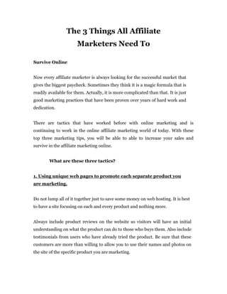 The 3 Things All Affiliate
                       Marketers Need To

Survive Online


Now every affiliate marketer is always looking for the successful market that
gives the biggest paycheck. Sometimes they think it is a magic formula that is
readily available for them. Actually, it is more complicated than that. It is just
good marketing practices that have been proven over years of hard work and
dedication.


There are tactics that have worked before with online marketing and is
continuing to work in the online affiliate marketing world of today. With these
top three marketing tips, you will be able to able to increase your sales and
survive in the affiliate marketing online.


        What are these three tactics?


1. Using unique web pages to promote each separate product you
are marketing.


Do not lump all of it together just to save some money on web hosting. It is best
to have a site focusing on each and every product and nothing more.


Always include product reviews on the website so visitors will have an initial
understanding on what the product can do to those who buys them. Also include
testimonials from users who have already tried the product. Be sure that these
customers are more than willing to allow you to use their names and photos on
the site of the specific product you are marketing.
 