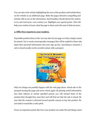 You can also write articles highlighting the uses of the product and include them
on the website as an additional page. Make the pages attractive compelling and
include calls to act on the information. Each headline should attract the readers
to try and read more, even contact you. Highlight your special points. This will
help your readers to learn what the page is about and will want to find out more.


2. Offer free reports to your readers.


If possible position them at the very top side of your page so it they simply cannot
be missed. Try to create autoresponder messages that will be mailed to those who
input their personal information into your sign up box. According to research, a
sale is closed usually on the seventh contact with a prospect.




Only two things can possibly happen with the web page alone: closed sale or the
prospect leaving the page and never return again. By placing useful information
into their inboxes at certain specified period, you will remind them of the
product they thought they want later and will find out that the sale is closed. Be
sure that the content is directed toward specific reasons to buy the product. Do
not make it sound like a sales pitch.


Focus on important points like how your product can make life and things easier
 