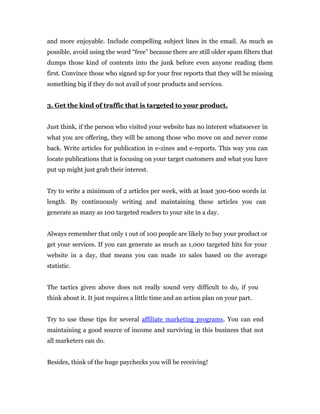 and more enjoyable. Include compelling subject lines in the email. As much as
possible, avoid using the word “free” because there are still older spam filters that
dumps those kind of contents into the junk before even anyone reading them
first. Convince those who signed up for your free reports that they will be missing
something big if they do not avail of your products and services.


3. Get the kind of traffic that is targeted to your product.


Just think, if the person who visited your website has no interest whatsoever in
what you are offering, they will be among those who move on and never come
back. Write articles for publication in e-zines and e-reports. This way you can
locate publications that is focusing on your target customers and what you have
put up might just grab their interest.


Try to write a minimum of 2 articles per week, with at least 300-600 words in
length. By continuously writing and maintaining these articles you can
generate as many as 100 targeted readers to your site in a day.


Always remember that only 1 out of 100 people are likely to buy your product or
get your services. If you can generate as much as 1,000 targeted hits for your
website in a day, that means you can made 10 sales based on the average
statistic.


The tactics given above does not really sound very difficult to do, if you
think about it. It just requires a little time and an action plan on your part.


Try to use these tips for several affiliate marketing programs. You can end
maintaining a good source of income and surviving in this business that not
all marketers can do.


Besides, think of the huge paychecks you will be receiving!
 
