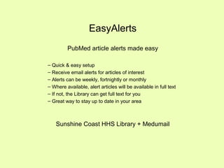 EasyAlerts
PubMed article alerts made easy
– Quick & easy setup
– Receive email alerts for articles of interest
– Alerts can be weekly, fortnightly or monthly
– Where available, alert articles will be available in full text
– If not, the Library can get full text for you
– Great way to stay up to date in your area
Sunshine Coast HHS Library + Medumail
 
