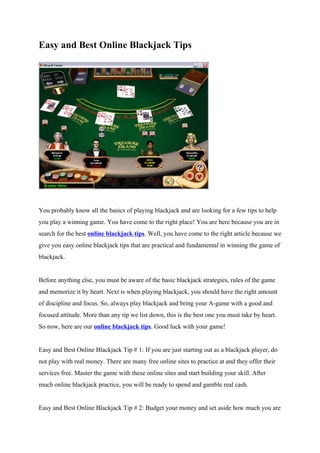 Easy and Best Online Blackjack Tips




You probably know all the basics of playing blackjack and are looking for a few tips to help
you play a winning game. You have come to the right place! You are here because you are in
search for the best online blackjack tips. Well, you have come to the right article because we
give you easy online blackjack tips that are practical and fundamental in winning the game of
blackjack.


Before anything else, you must be aware of the basic blackjack strategies, rules of the game
and memorize it by heart. Next is when playing blackjack, you should have the right amount
of discipline and focus. So, always play blackjack and bring your A-game with a good and
focused attitude. More than any tip we list down, this is the best one you must take by heart.
So now, here are our online blackjack tips. Good luck with your game!


Easy and Best Online Blackjack Tip # 1: If you are just starting out as a blackjack player, do
not play with real money. There are many free online sites to practice at and they offer their
services free. Master the game with these online sites and start building your skill. After
much online blackjack practice, you will be ready to spend and gamble real cash.


Easy and Best Online Blackjack Tip # 2: Budget your money and set aside how much you are
 