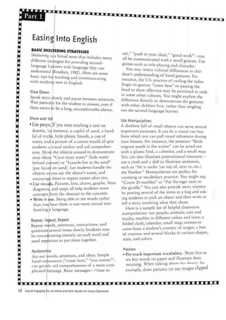 Easing Into English
BASIC SHELTERING STRATEGIES
Sheltering l s a broad term that includes many
different strategies for providing second-
rners with language they can
Krashen, 1982). Here are some
teaching and communicating
new to English:
language
understand (
basic tips toi
with student
Slow Down
Speak morefclowlyand pause between sentences.
y for the student to answer, even if
o be a long, uncomfortable silence.
Wait patient
there seems i
Show and Tell
• Use props. If you were teaching a unit on
deserts, lor instance, a cupful of sand, a hand-
ful of rocks, little plastic lizards, a cup of
water, and a picture of a cactus would all give
students aivisual anchor and aid comprehen-
sion. Move the objects around to demonstrate
your ideas: "Cacti store water" [hide water
behind piiture] or "Lizards live in the sand"
[put lizard on sand]. Let students handle the
objects as you say the object's name, and
encourage them to repeat names after you.
• Use visuals. Pictures, lists, charts, graphs, Venn
diagrams, and maps all help students move
concepts from the abstract to the concrete.
• Write it out. Being able to see words rather
than just hear them is one more inroad into
learning |a language.
Repeat. Repeat, Repeat
Repeat wirds, sentences, instructions, and
questions several times slowly. Students may
be concentrating intently on each word and
need repetition to put them together.
Panto rnirpe
Act out
hand mc
words, sentences, and ideas. Simple
vements ("come here," "one minute")
can grearly aid comprehension of a more com-
plicated message. Basic messages—"time to
eat push in your chair," "good work"—can
all be communicated with a small gesture. Use
games such as role-playing and charades.
You may notice cultural differences in chil-
dren's understanding of hand gestures. For
instance, the U.S. practice of curling the index
finger to gesture "come here" or patting the
head to show affection may be perceived as rude
m some other cultures. You might explain the
difference directly or demonstrate the gestures
with other children first, rather than singling
out the second-language learner.
Use Manipulates
A shoebox full of small objects can serve several
important purposes. It can be a visual-cue box
from which you can pull visual references during
your lessons. For instance, the sentence "Birds
migrate south in the winter" can be acted out
with a plastic bird, a calendar, and a small map.
You can also illustrate prepositional concepts—
use a cloth and a doll to illustrate sentences,
such as "He is under [on top of, next to, etc.]
the blanket." Manipulatives are perfect for
counting or vocabulary practice. You might say,
"Count 20 marbles" or "Put the tiger next to
the giraffe." You can also provide story starters
by putting several of the items in a bag and ask-
ing students to pick an object and then write or
tell a story involving what they chose.
Here is a sample list of helpful classroom
manipulatives: toy people; animals; cars and
trucks; marbles in different colors and sizes; a
folded cloth; calendar; small map; stamps or
coins from a student's country of origin; a box
of crayons; and several blocks in various shapes,
sizes, and colors.
Preview
• Pre-teach important vocabulary. Write five or
six key words on paper and illustrate their
meaning. When talking about the desert, for
example, draw pictures (or use images clipped
Easy & Engaging SL Activities and Mini-Books For Every Classroom
 