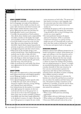 Part 1
USING A BUDDY SYSTEM
A friendly face, especially of a child who shares
the first language, can make all the difference
to a newcomer. Such a buddy can help the new-
comer u
help the
ith classroom and school routines and
new student become a part of the
group. Following are some tips and ideas for
making buddies work in your classroom:
• Consic.er the personalities of both students.
Also, think about whether such a responsibility
would be a burden on the buddy. You might
rotate Ruddies so that no child feels put upon.
• Coach the buddy in ways he or she can best
help. Here are some things that the buddy
should do: Speak slowly, repeat frequently, be
patient, use gestures, and include the newcomer
in playground games and after-school events.
• Make a list of the everyday things a new
studen: should know. (Your English-speaking
students may be able to help with this.)
Consider your daily routine. Include on the
list such things as where you hang your coat,
store your books, sharpen pencils, get lunch,
find th: nurse, and catch the bus.
• Make a certificate for each buddy that shows
your appreciation for his or her helpfulness
and patience.
CROUIP
When gi
small-
secono-1
comnri
• Give <
in whic
charge
and c
• Let the
ative m
student
count
show a
tional <
in the
rest of
WORK
/en the opportunity to have meaningful,
group interactions with English speakers,
mguage students are more likely to
unicate in English:
second-language learners specific roles
h they can excel, such as being in
of supplies, drawing, cutting, folding,
_ charts and timelines,
newcomer be the teacher. In a cooper-
ath group, for instance, let the new
teach the rest of the group how to
ten in his or her first language, or
new way to solve a problem (computa-
kills may have been taught differently
student's country of origin). Having the
the group try to repeat the new words
reatine
to
raises awareness on both sides. The group sees
how hard it is to learn a new language, and
the newcomer sees that other children might
be embarrassed trying to pronounce new
words, too.
• Challenge the group as well as the newcomers.
Set a simple goal for the group. For instance,
"Ling should be able to count 10 things in the
picture you create together."
• For more proficient learners, the jigsaw
approach (Aaronson, 1978) is a powerful
cooperative technique. In a group activity,
assign one part of a learning task to each stu-
dent, who then works to become the "expert"
in that area and reports back to the group.
INVOLVING FAMILIES
Different cultures have different perspectives on
family involvement in school. Some parents are
eager and willing to visit the classroom and to
get involved in various ways, while others are
more reluctant. Reasons for this may include
discomfort with their English-language skills,
a culture of respect for teachers that translates
into not asking questions or "favors," or simply
an overwhelming schedule as they adjust to the
everyday demands of their new situation. So
how can you communicate to parents the
importance and value of their involvement,
volunteer hours, and efforts at home in helping
their children succeed in school?
Have an initial conference to welcome the
families into school life and find out as much as
you can about the students and their home cul-
ture. Ask parents to bring a translator to the
conference, if possible, or provide one for them.
Be aware that extended family members may
also attend the conference.
Questions you might ask at a conference:
• What is your child's previous schooling
experience?
• What subject did your child enjoy the most?
• What subjects are challenging for him or her?
• Does your child read and write in his or her
14 Easy & Engaging SL Activities and Mini-Books For Every Classroom
 