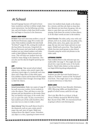 Part
At School
Second-language learners will need to know
basic vocabulary and how to follow simple class-
room instructions. Use the following activities,
tips, and mini-books to help them build vocabu-
lary and begin to function in the classroom.
MAKE A MINI-BOOK
At School. Give each newcomer student a copy of
the Picture Dictionary (page 24) to study and
color. Have students complete the mini-book
"At School" (page 25-26), writing the words on
the lines below the pictures. Using both the
Picture Dictionary and mini-book as reference,
students can use colored markers and index
cards to label different objects around your
room. This will help new students learn the
words for many things in the classroom. (You
can also use this idea for English-speaking new
readers.)
ART
Crayon Rubbings. Take several school-related
objects (e.g., scissors, ruler, pencil, paper clip,
calculator, spiral edge of a notebook) and cover
them with a large sheet of thin white paper.
Give children crayons and let them rub the paper
until the objects show through. Encourage them
to label the objects.
CLASSROOM FUN
School Concentration. Make two copies of page 27
for each newcomer student. Invite students to
color the objects. Then, ask them to cover the
pictures and test themselves on the words. Once
they are familiar with many of the words, they
can cut apart the cards. To play concentration,
have students put all the cards facedown, then
turn over two at a time to make a match.
What's Missing? Take five small objects found in
the classroom, such as a pen, eraser, pencil,
paper clip, and piece of paper. Make sure
students know the objects' names. (Introduce
one object at a time, repeating its name several
times.) Let students look closely at the objects
for a minute, and then ask them to close their
eyes. Remove one item from the group. Ask stu-
dents to open their eyes and tell you what is
missing. Scale down the activity to three objects
if all the object words are new to the students.
School Charades. On index cards, write verbs and
phrases, such as sit, stand, read, eat, jump, write,
drink, point, open, close, quiet, run, turn the
page, line up, raise your hand, and turn in your
paper. Model each action first. Then break the
whole class into small groups to play School
Charades using the words and phrases on the
index cards.
LISTENING CENTER
Have students listen to the welcome tape you
made earlier (see page 7). You might also read
aloud into a tape recorder some of the books
listed in Book Links (below) so that students
can begin following along independently.
HOME CONNECTION
Students can take their mini-books home to
make an "At Home" version of the "At School"
mini-book. They might want to use a bilingual
or picture dictionary to help them.
BOOK LINKS
I Spy School Days by Jean Marzollo (Scholastic,
1995). Rhyming riddles and detailed photo-
graphs of school scenes; useful for any age.
This Is the Way We Go to School: A Book
About Children Around the World by Edith
Baer (Econo-Clad, 1999). An international look
at going to school, with rhyming text.
Easy & Engaging SL Activities and Mini-Books For Every Classroom
 