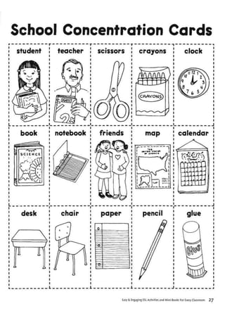School Concentration Cards
student teacher scissors crayons clock
book notebook friends map calendar
1 •TATlW| »
i _
k J
IS!
NJ 1
______ »> 1
- 1
OiMMr.
ffl
desk chair paper pencil glue
rc i
Easy & Engaging ESL Activities and Mini-Books For Every Classroom ~
 