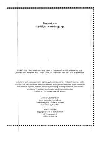 For Matty —
Yayablyu, in any language.
THIS LAND IS YOUR LAND words and music by Woody Guthrie. TRO (c) Copyright 1956
(renewed) 1958 (renewed) 1970 Ludlow Music, Inc., New York, New York. Used by permission.
Scholastic Inc. grants teachers permission to photocopy the activity sheets from this book for classroom use. No
othei part of this publication may be reproduced in whole or in part, or stored in a retrieval system, or transmitted
in any form or by any means, electronic, mechanical, photocopying, recording, or otherwise, without written
permission of the publisher. For information regarding permission, write to
Scholastic Inc., 555 Broadway, New York, NY 10012.
Edited by Louise Orlando
Cover design by Norma Ortiz
Interior design by Elizabeth Chinman
Illustrations by Cary Pillo
ISBN 0-439-15391-3
Copyright © 2001 by Kama Einhorn
All rights reserved.
Printed in the U.S.A.
 