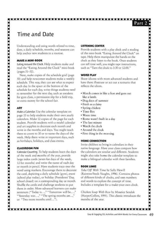 Part
Time and Date
Understanding and using words related to time,
date, a daily schedule, months, and seasons can
help anchor new students to a routine.
MAKE A MINI-BOOK
Eating Around the Clock. Help students make and
read the "Eating Around the Clock" mini-book
(pages 51-52).
Next, make copies of the schedule grid (page
50) and help newcomer students make a weekly
schedule. This way, they can see what to expect
each day. In the space at the bottom of the
schedule for each day, write things students need
to remember for the next day, such as sneakers
for gym class, a permission slip for a field trip,
or extra money for the school fair.
ART
Make a Calendar. Use the calendar template on
page 53 to help students make their own yearly
calendars. Make 12 copies of the page for each
student. Provide students with a model calendar
and art supplies to decorate each month and
write in the months and days. You might teach
them to count to 30 or to name the days of the
week. Help them write in important days, such
as birthdays, holidays, and class events.
CLASSROOM FUN
CalendarCounting. To help students learn the days
of the week and months of the year, provide
large index cards (seven for days of the week,
12 for months) and write the name of each day
or month in pencil. Have students trace over the
word using markers. Encourage them to decorate
the card, depicting a daily schedule (gym), event
(school play today), or holiday (Presidents' Day,
school closed) on a corresponding day or month.
Shuffle the cards and challenge students to put
them in order. More advanced learners can make
sentences ("Today is...," "Tomorrow will be...,"
"Yesterday was...," "The spring months are...,"
or "Two more months until...").
LISTENING CENTER
Provide students with a play clock and a reading
of the mini-book "Eating Around the Clock" on
tape. Help them manipulate the hands on the
clock as they listen to the book. Once students
can tell time well, you might tape instructions,
such as "Turn the clock to 3:30 or 12:00."
WORD PLAY
Share idioms with more advanced students and
have them illustrate or act out a scenario that
reflects the idiom.
• March comes in like a lion and goes out
like a lamb.
• Dog days of summer
• Fresh as a daisy
• Spring chicken
• Time flies
• Waste time
• Rome wasn't built in a day
• The last minute
• Watch the clock
• Around the clock
• First thing in the morning
HOME CONNECTION
Invite children to bring in calendars in their
native language. Have your class compare how
the calendars are similar and different. Students
might also take home the calendar template to
make a bilingual calendar with their families.
BOOK LINKS
Take Off With Time by Sally Hewill
(Raintree/Steck-Vaughn, 1996). Contains photos
of different kinds of clocks, and uses numbers
and words to explore the concept of time.
Includes a template for a make-your-own clock.
Chicken Soup With Rice by Maurice Sendak
(HarperCollins, 1991). This classic introduces the
months of the year.
Easy & Engaging SL Activities and Mini-Books For Every Classroom
 