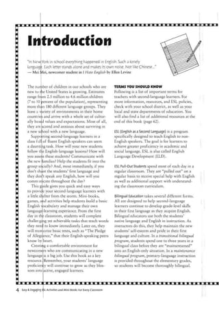 In
"In New
language
— Mei 1
The nun
new to t
range fr<
(7 to 10
more th;
leave l v
countrie
ally base
they ate
a new sc
Suppo
class full
a daunti
follow t
you asse
the new
group so
don't sh;
they don
commiin
This g
to provic
a little sir
games, a
English
language
day in th
challeng
they nee
will men
of Allegi
know by
Creati
newcom
language
resource
proficier
som into
traduction
York in school everything happened in English. Such a lonely ^ I v i i i i ^ i ^
. Each letter stands alone and makes its own noise. Not like Chinese..." ^ ^ ^ ^ ^ ^ ^ ^ ^
4ei, newcomer student in I Hate English by Ellen Levine
iber of children in our schools who are TERMS YOU SHOULD KNOW
le United States is growing. Estimates Following is a list of important terms for
>m 2.5 million to 4.6 million children teachers with second-language learners. For
percent of the population), representing more information, resources, and ESL policies,
n 180 different language groups. They check with your school district, as well as your
ariety of environments in their home local and state departments of education. You
and arrive with a whole set of cultur- will also find a list of additional resources at the
d values and expectations. Most of all, end of this book (page 62).
scared and anxious about surviving in
tool with a new language. ESL (English as a Second Language) is a program
rting second-language learners in a specifically designed to teach English to non-
of fluent English speakers can seem English speakers. The goal is for learners to
ig task. How will your new students achieve greater proficiency in academic and
e English-language lessons? How will social language. ESL is also called English
;s these students? Communicate with Language Development (ELD),
families? Help the students fit into the
cially? And, most immediately, if you ESL Pull-Out Students spend most of each day in a
ire the students' first language and regular classroom. They are "pulled out" on a
't speak any English, how will you regular basis to receive special help with English
icate throughout the day? as well as additional support with understand-
jide gives you quick and easy ways ing the classroom curriculum,
e your second-language learners with
elter from the storm. Mini-books, Bilingual Education takes several different forms,
nd activities help students build a basic All are designed to help second-language
ocabulary and manage their own learners continue to develop grade-level skills
-learning experience. From the first in their first language as they acquire English.
; classroom, students will complete Bilingual educators use both the students'
tig yet achievable tasks that teach words native language and English in instruction. As
:1 to know immediately. Later on, they instructors do this, they help maintain the new
-.orize basic texts, such as "The Pledge students' self-esteem and pride in their first
mce," that their English-speaking peers language and culture. In a transitional bilingual
heart. program, students spend one to three years in a
rtig a comfortable environment for bilingual class before they are "mainstreamed"
ers who are communicating in a new into an English-only situation. In a maintenance
is a big job. Use this book as a key bilingual program, primary-language instruction
Remember, your students' language is provided throughout the elementary grades,
oy will continue to grow as they bios- so students will become thoroughly bilingual,
active, engaged learners.
i
4 Easy & Engaging EjSL Activities and Mini-Books For Every Classroom
I
 