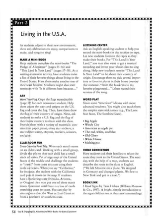 Livi
As students adjust to their new environment,
there are celebrations to enjoy, comparisons to
make, apd songs to sing!
MAKE
Help s
Pledge
"This
writing
a list of
United
their least
sentences
ART
ig in the U.S.A.
Land
A MINI-BOOK
tudents complete the mini-books "The
f Allegiance" (pages 55-56) and
Is Your Land" (pages 57-58). As a
extension activity, have students make
their favorite things about living in the
$tates. Have them make another one of
favorite. Students might also start
with "It is different here because..."
Wave v
our Flag. Copy the flags reproducible
(page 55') for each newcomer student. Help
them co|unt the stars and stripes on the U.S.
flag and: color the flag. Then, have them draw
the flag
student!
their ho
Provide
structioi
star rub
and giu$.
of their country of origin. Next, ask
to make a US. flag and the flag of
me country to share with the class,
them with a variety of materials: con-
i paper, paint, shiny star stickers, a
3er stamp, crayons, markers, scissors,
CLASSR OOM FUN
Cross-Country Road Trip. Write each state's name
on an irdex card. Working with a small group,
divide the pile so that each child has a small
stack of states. Put a large map of the United
States ir. the middle and challenge the students
to "travel" from coast to coast using their
cards as tickets. When you say "California,"
for instance, the student with the California
card pui s it down on the map. If students
have e bordering state (Nevada, Arizona,
or Oregon) they may put one of these states
down, Continue until there is a line of cards
stretching coast to coast. You can play by
starting on either the West or East Coast or
from a northern or southern state.
LISTENING CENTER
Ask an English-speaking student to help you
record the mini-books in this section on tape.
Let new students listen to the tapes as they
make their books. For "This Land Is Your
Land," you may also want to get a musical
recording and invite your whole class to sing
along. Help new students rewrite "This Land
Is Your Land" to be about their country of
origin. Encourage them to pick several impor-
tant or favorite places in their home country
(for instance, "From the Black Sea to my
favorite playground..."), then record their
version of the song.
WORD PLAY
Share some "American" idioms with more
advanced students. You might also teach them
the simpler state nicknames (e.g., The Lone
Star State, The Sunshine State).
• Big Apple
• Windy City
• American as apple pie
• The red, white, and blue
• Old Glory
• White House
• Melting pot
HOME CONNECTION
Have students ask their families to relate the
route they took to the United States. The next
day, with the help of a map, students can
describe the route to the class in English.
("We left Moscow on a plane. We stopped
in Germany and changed planes. We flew to
New York and got in a taxi.")
BOOK LINK
/ Read Signs by Tana Hoban (William Morrow
&C Co., 1987). A bright, simple introduction to
the signs children see in their new surroundings.
Easy & Engaging ESL Activities and Mini-Books For Every Classroom
 