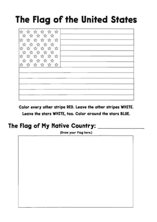 The Flag of the United States
ft ft ft ft ft ft
ft ft ft ft ft
ft ft ft ft ft ftft ft ft ft ft
ft ft ft ft ft ft
ft ft ft ft ft
ft ft ft ft ft ft
ft ft ft ft ft
ft ft ft ft ft ft
Color every other stripe RED. Leave the other stripes WHITE.
Leave the stars WHITE, too. Color around the stars BLUE.
The Flag of My Native Country:
(Draw your flag here.)
 