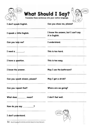 What Should I Say?Translate these sentences into your native language.
I don't speak English. Can you show me, please?
I speak a ittle English.
Can you h4lp me?
I need a
I know the answer, but I can't say
it in English.
I understand.
This is too hard.
I have a question.
I know the answer.
This is too easy.
May I use the bathroom?
Can you speak slower, please? May I get a drink?
Can you repeat that? Where are we going?
What does
How do you say
mean?
I don't understand.
I don't feel well.
Easy & Engaging ESL Activities and Mini-Books For Every Classroom
 