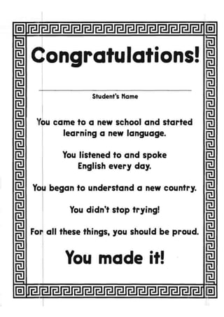 1
I
Ii
i
1i
m
i
m
i
I
ongratulations!
Student's Name
You came to a new school and started
learning a new language.
You listened to and spoke
English every day.
Yoii began to understand a new country.
You didn't stop trying!
For all these things, you should be proud.
i
You made it!
I
I
i
i
fa
m
a
fa
fa
m
Rl
m
a
m
 